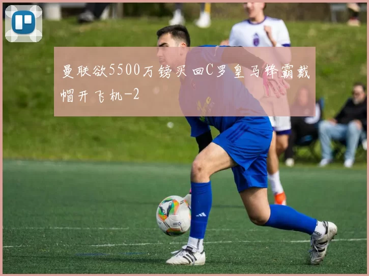 曼联欲5500万镑买回C罗皇马锋霸戴帽开飞机