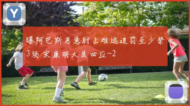 曝阿巴斯恶意肘击难逃追罚至少禁3场 宋康明大度回应