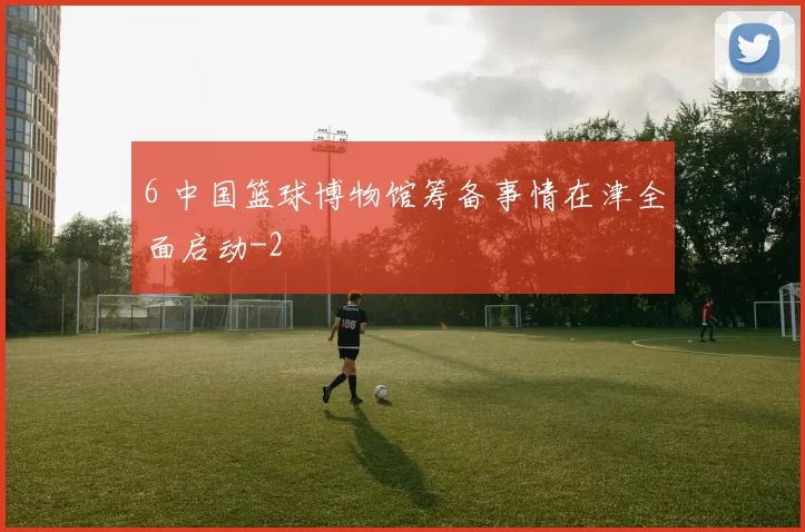 6 中国篮球博物馆筹备事情在津全面启动