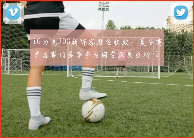 iG力克JDG新阵容磨合收效，夏季赛季后赛门券争夺与前景深度分析