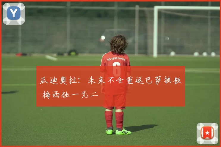 瓜迪奥拉：未来不会重返巴萨执教 梅西独一无二