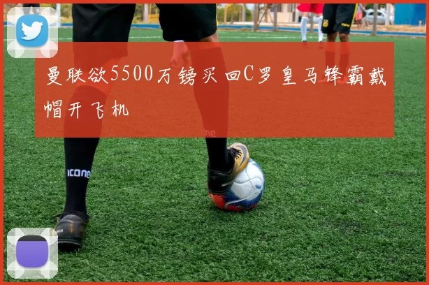 曼联欲5500万镑买回C罗皇马锋霸戴帽开飞机